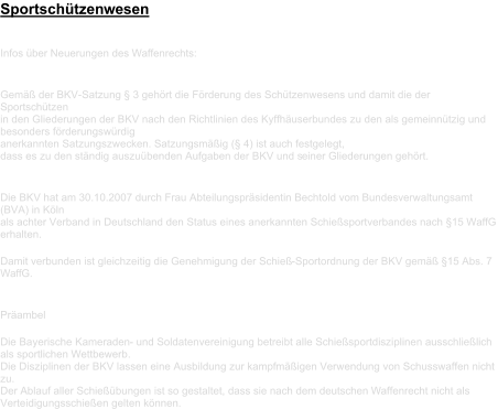 Sportschützenwesen Infos über Neuerungen des Waffenrechts:       Gemäß der BKV - Satzung § 3 gehört die Förderung des Schützenwesens und damit die der  Sportschützen   in den Gliederungen der BKV nach den Richtlinien des Kyffhäuserbundes zu den als gemeinnützig und  besonders förderungswürdig    anerkannten Satzungszwecken. Satzungsmäßig (§ 4) ist auch festgelegt,    dass es zu den ständig auszuübenden Aufgaben der BKV und s einer Gliederungen gehört.       Die BKV hat am 30.10.2007 durch Frau Abteilungspräsidentin Bechtold vom Bundesverwaltungsamt  (BVA) in Köln    als achter Verband in Deutschland den Status eines anerkannten Schießsportverbandes nach §15 WaffG  erhalten.     D amit verbunden ist gleichzeitig die Genehmigung der Schieß - Sportordnung der BKV gemäß §15 Abs. 7  WaffG.         Präambel     Die Bayerische Kameraden -   und Soldatenvereinigung betreibt alle Schießsportdisziplinen ausschließlich  als sportlichen Wettbewerb.    Die Disziplinen der BKV lassen eine Ausbildung zur kampfmäßigen Verwendung von Schusswaffen nicht  zu.    Der Ablauf aller Sch ießübungen ist so gestaltet, dass   sie nach dem deutschen Waffenrecht nicht als  Verteidigungsschießen gelten können.