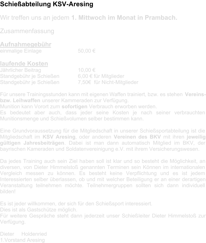 Schießabteilung KSV - Aresing Wir treffen uns an jedem  1. Mittwoch im Monat in Prambach.     Zu sammenfassung     Aufnahmegebühr   einmalige Einlage              50,00 €     laufende Kosten   Jährlicher Beitrag                   10,00 €   Standgebühr je Schießen       6,00 € für Mitglieder   Standgebühr je Schießen          7,50€   für Nicht - Mitglieder     Für unsere Trainingsstunden kann mit eigenen Waffen trainiert, bzw. es stehen  Vere ins -   bzw. Leihwaffen   unserer Kammeraden zur Verfügung.   Munition kann Vorort zum  sofort i gen   Verbrauch erworben werden .   Es bedeutet aber auch, dass jeder seine Kosten je nach seiner verbrauchten  Munitionsmenge und Schießvolumen selber bestimmen kann.     Eine Grundvoraussetzung für die Mitgliedschaft in unserer Schießsportabteilung ist die  Mitgliedschaft im  KSV Aresing , oder anderen  Vereinen des BKV   mit ihren  jeweilig  gültigen Jahresbeiträgen . Dabei ist man dann automatisch Mitglied im BKV, der  bayrischen Kameraden und Soldatenvereinigung e.V. mit ihrem Versicherungswesen.     Da jedes Training auch sein Ziel ha ben soll ist klar und so besteht die Möglichkeit, an  diversen, von Dieter Himmelstoß genannten Terminen sein Können im internationalen  Vergleich messen zu können. Es besteht keine Verpflichtung und es ist jedem  Interessierten selber überlassen, ob und mit  welcher Beteiligung er an einer derartigen  Veranstaltung teilnehmen möchte. Teilnehmergruppen sollten sich dann individuell  bilden!     Es ist jeder willkommen, der sich für den Schießsport interessiert.   Dies ist als Gastschütze möglich.   Für weitere Gespräche   st eht dann jederzeit unser Schieß leiter Dieter Himmelstoß zur  Verfügung.      Dieter     Holdenried   1.Vorstand Aresing